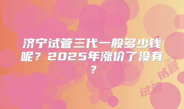 济宁试管三代一般多少钱呢?2025年涨价了没有?