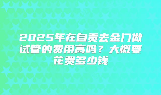 2025年在自贡去金门做试管的费用高吗？大概要花费多少钱