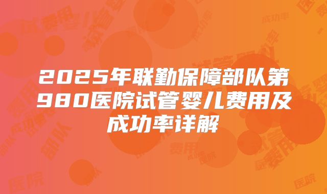 2025年联勤保障部队第980医院试管婴儿费用及成功率详解
