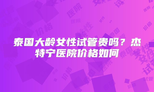 泰国大龄女性试管贵吗？杰特宁医院价格如何