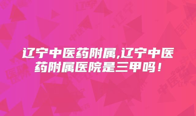 辽宁中医药附属,辽宁中医药附属医院是三甲吗！