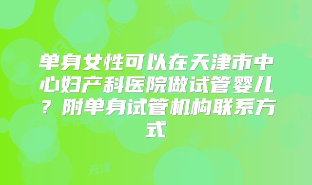 单身女性可以在天津市中心妇产科医院做试管婴儿？附单身试管机构联系方式