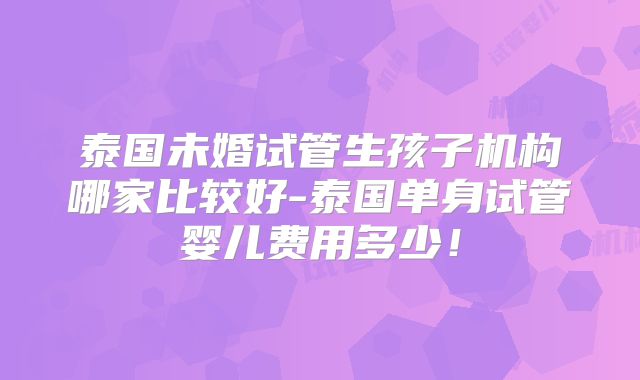 泰国未婚试管生孩子机构哪家比较好-泰国单身试管婴儿费用多少！