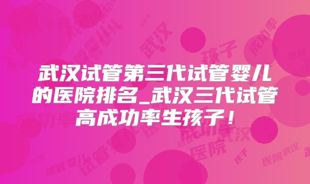 武汉试管第三代试管婴儿的医院排名_武汉三代试管高成功率生孩子！