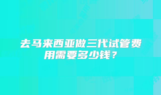去马来西亚做三代试管费用需要多少钱？