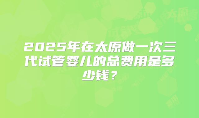 2025年在太原做一次三代试管婴儿的总费用是多少钱?