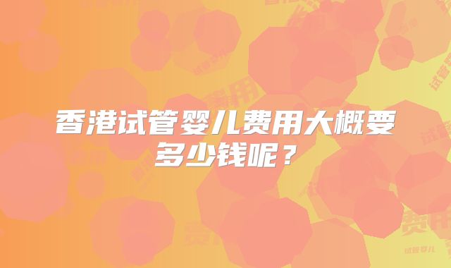 香港试管婴儿费用大概要多少钱呢？