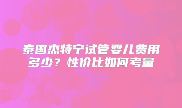 泰国杰特宁试管婴儿费用多少？性价比如何考量