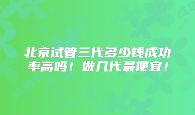 北京试管三代多少钱成功率高吗!做几代最便宜!