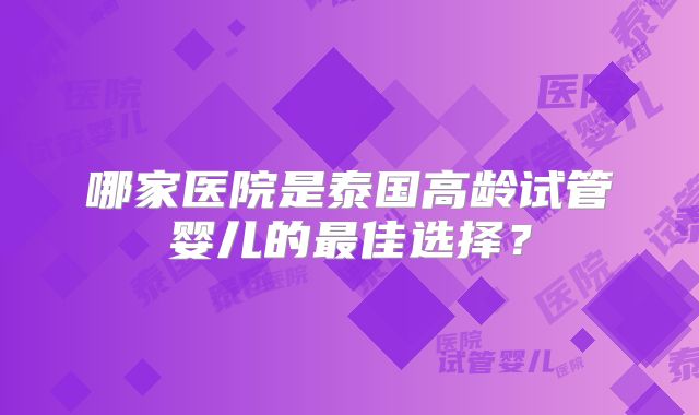 哪家医院是泰国高龄试管婴儿的最佳选择？