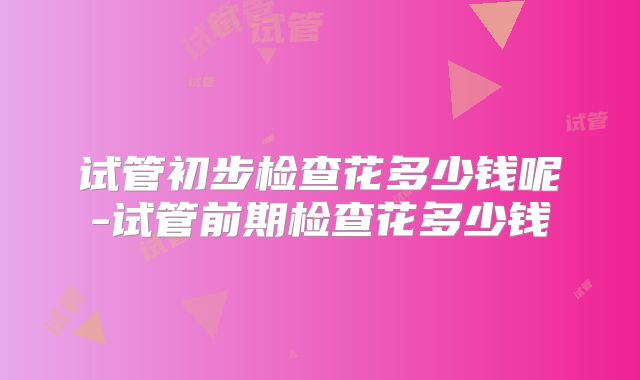 试管初步检查花多少钱呢-试管前期检查花多少钱