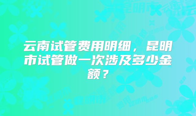 云南试管费用明细,昆明市试管做一次涉及多少金额?