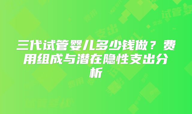 三代试管婴儿多少钱做？费用组成与潜在隐性支出分析