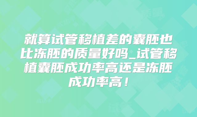 就算试管移植差的囊胚也比冻胚的质量好吗_试管移植囊胚成功率高还是冻胚成功率高！
