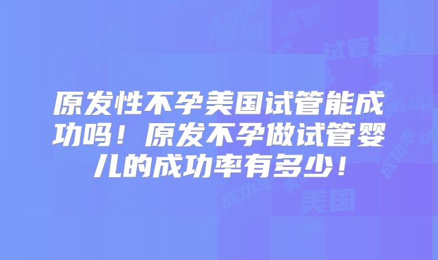 原发性不孕美国试管能成功吗！原发不孕做试管婴儿的成功率有多少！