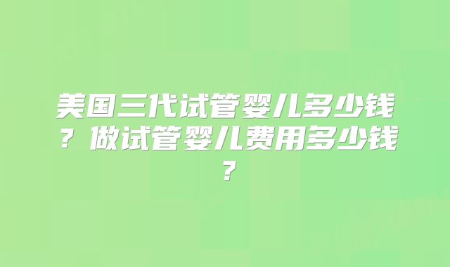美国三代试管婴儿多少钱？做试管婴儿费用多少钱？