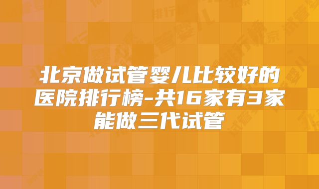 北京做试管婴儿比较好的医院排行榜-共16家有3家能做三代试管