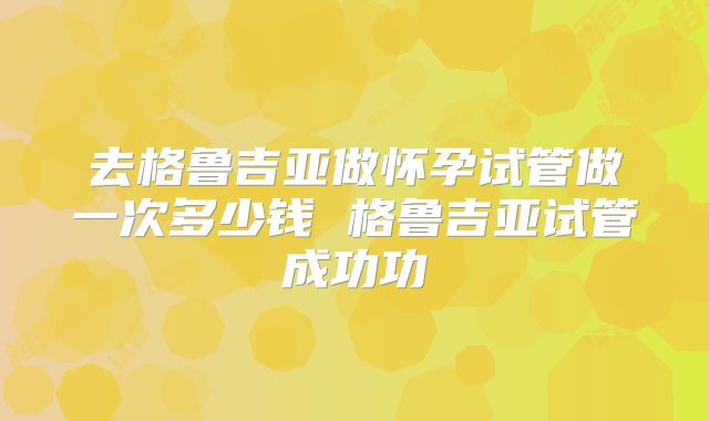 去格鲁吉亚做怀孕试管做一次多少钱 格鲁吉亚试管成功功
