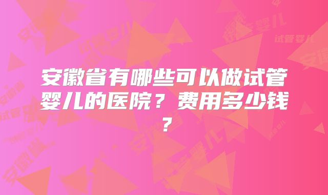 安徽省有哪些可以做试管婴儿的医院？费用多少钱？
