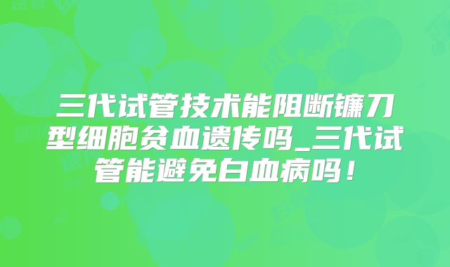 三代试管技术能阻断镰刀型细胞贫血遗传吗_三代试管能避免白血病吗！