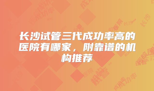长沙试管三代成功率高的医院有哪家,附靠谱的机构推荐