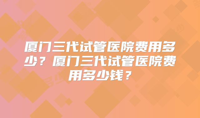 厦门三代试管医院费用多少？厦门三代试管医院费用多少钱？