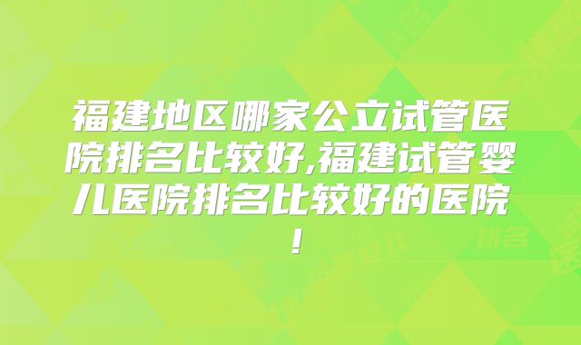 福建地区哪家公立试管医院排名比较好,福建试管婴儿医院排名比较好的医院！