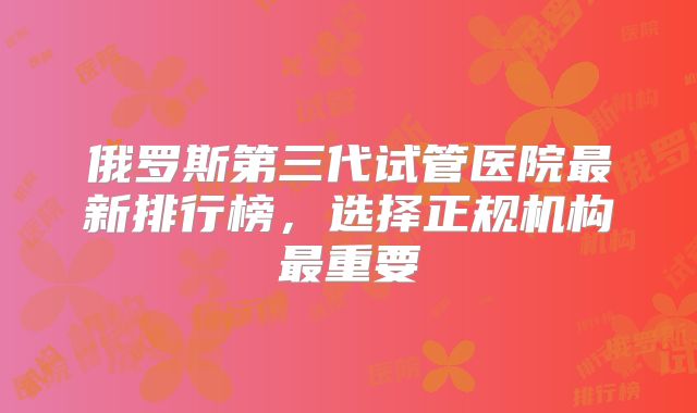 俄罗斯第三代试管医院最新排行榜，选择正规机构最重要