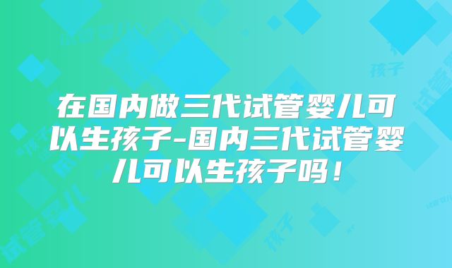 在国内做三代试管婴儿可以生孩子-国内三代试管婴儿可以生孩子吗！