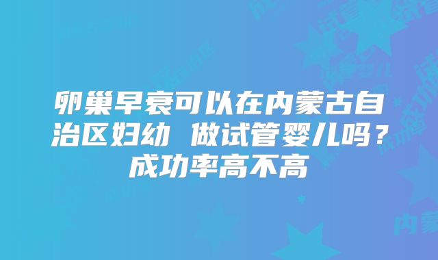卵巢早衰可以在内蒙古自治区妇幼 做试管婴儿吗？成功率高不高