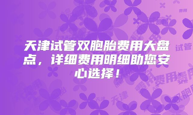 天津试管双胞胎费用大盘点，详细费用明细助您安心选择！