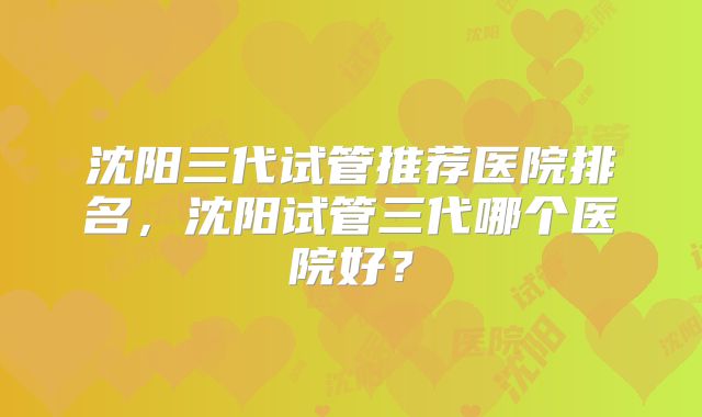 沈阳三代试管推荐医院排名，沈阳试管三代哪个医院好？