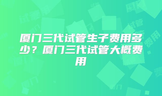 厦门三代试管生子费用多少？厦门三代试管大概费用