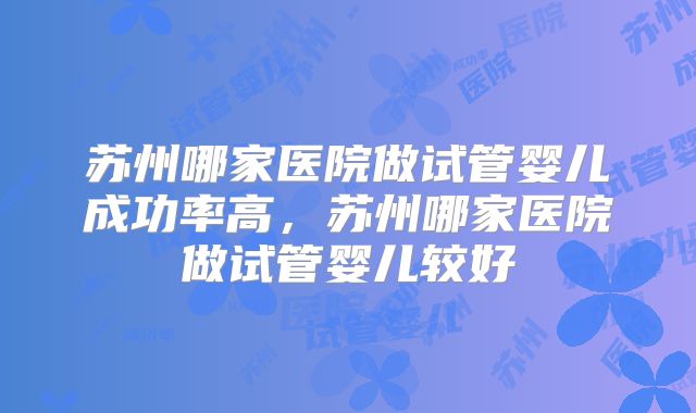 苏州哪家医院做试管婴儿成功率高，苏州哪家医院做试管婴儿较好