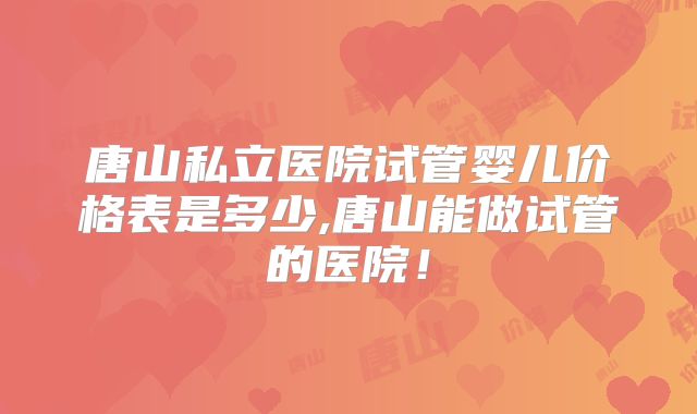 唐山私立医院试管婴儿价格表是多少,唐山能做试管的医院!