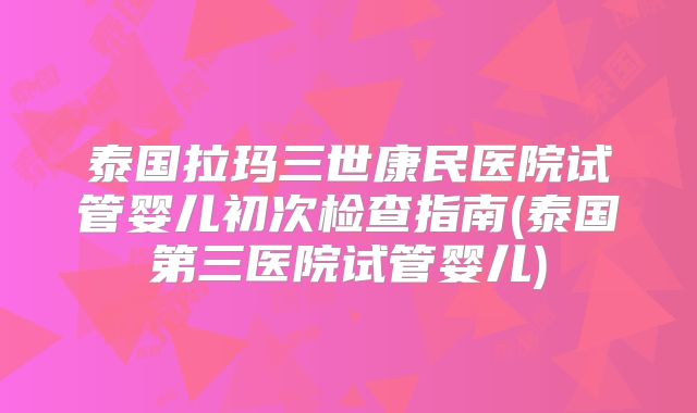 泰国拉玛三世康民医院试管婴儿初次检查指南(泰国第三医院试管婴儿)