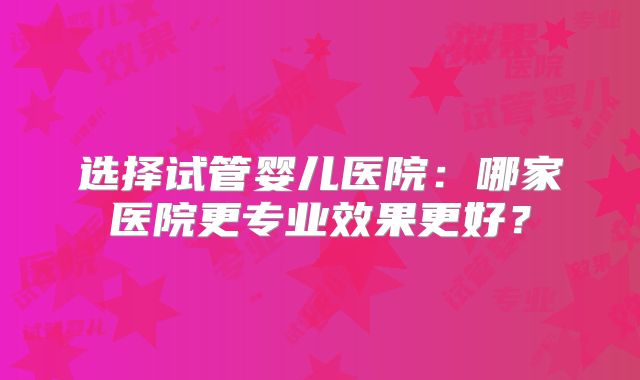 选择试管婴儿医院：哪家医院更专业效果更好？