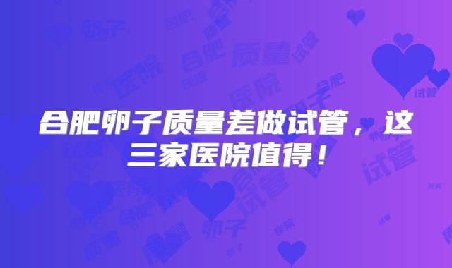 合肥卵子质量差做试管，这三家医院值得！