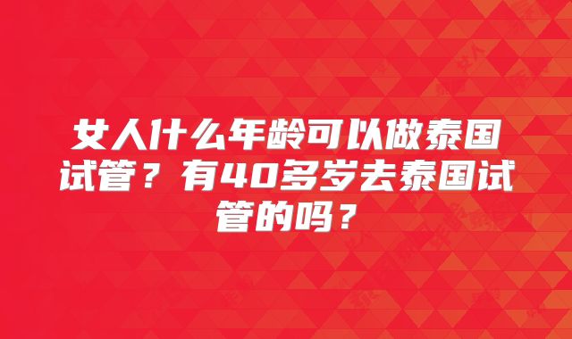 女人什么年龄可以做泰国试管?有40多岁去泰国试管的吗?