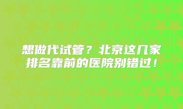 想做代试管?北京这几家排名靠前的医院别错过!