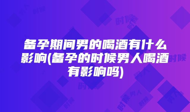 备孕期间男的喝酒有什么影响(备孕的时候男人喝酒有影响吗)
