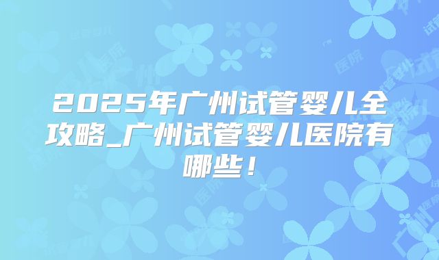 2025年广州试管婴儿全攻略_广州试管婴儿医院有哪些！