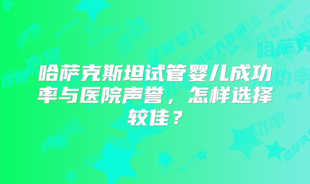哈萨克斯坦试管婴儿成功率与医院声誉，怎样选择较佳？