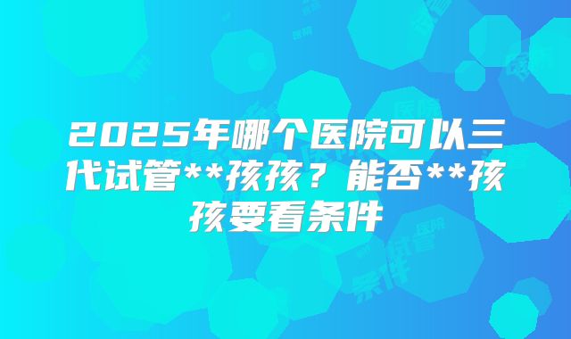 2025年哪个医院可以三代试管**孩孩？能否**孩孩要看条件