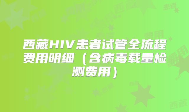 西藏HIV患者试管全流程费用明细（含病毒载量检测费用）