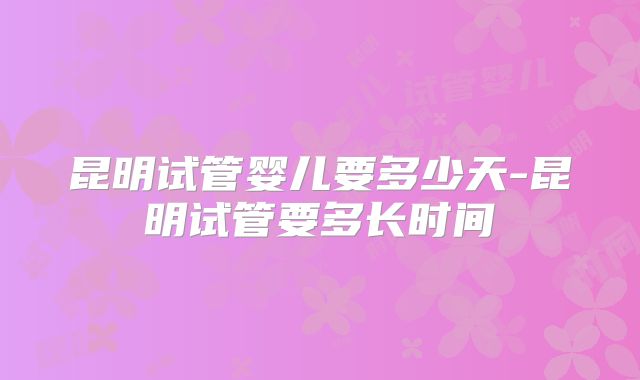 昆明试管婴儿要多少天-昆明试管要多长时间