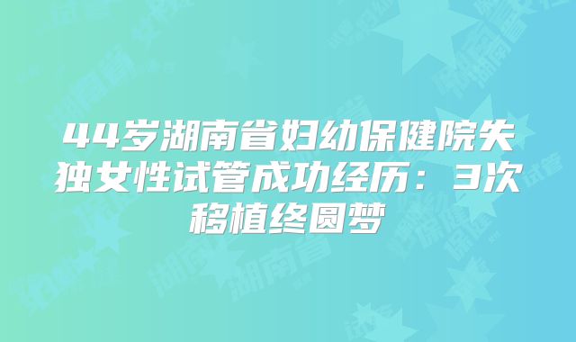 44岁湖南省妇幼保健院失独女性试管成功经历:3次移植终圆梦