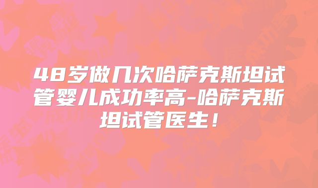 48岁做几次哈萨克斯坦试管婴儿成功率高-哈萨克斯坦试管医生！
