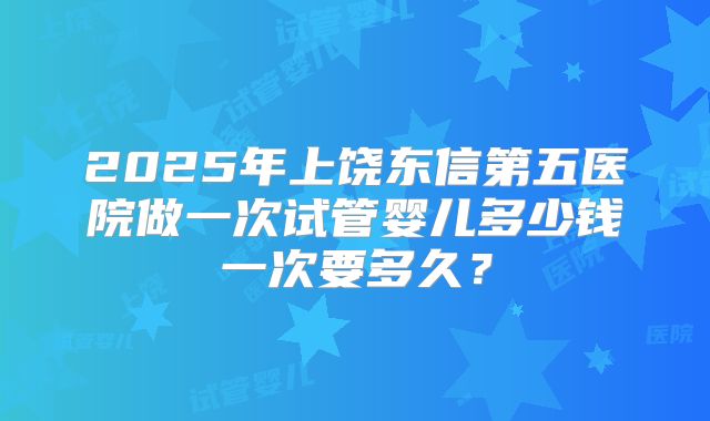 2025年上饶东信第五医院做一次试管婴儿多少钱一次要多久？