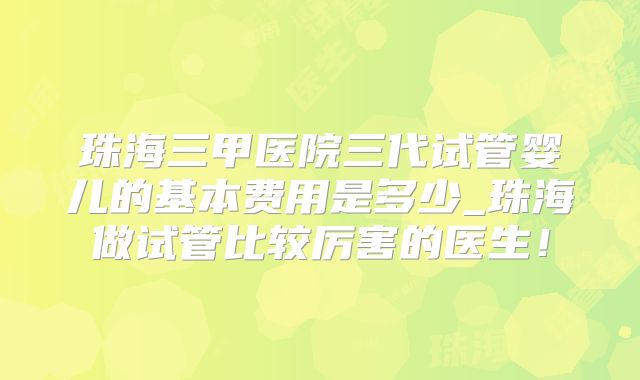 珠海三甲医院三代试管婴儿的基本费用是多少_珠海做试管比较厉害的医生!